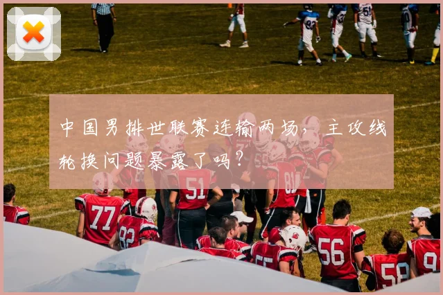 中国男排世联赛连输两场,主攻线轮换问题暴露了吗?