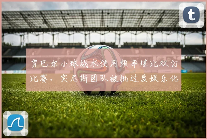 贾巴尔小球战术使用频率堪比双打比赛，突尼斯团队被批过度娱乐化丧失职业性