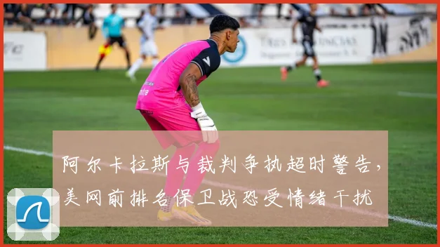 阿尔卡拉斯与裁判争执超时警告，美网前排名保卫战恐受情绪干扰