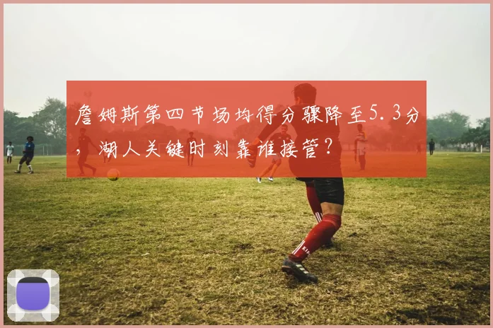 詹姆斯第四节场均得分骤降至5.3分，湖人关键时刻靠谁接管？