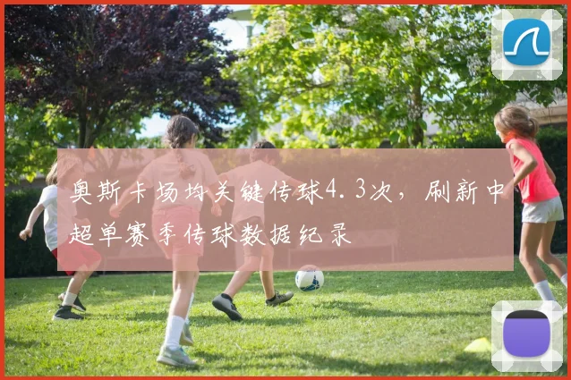 奥斯卡场均关键传球4.3次，刷新中超单赛季传球数据纪录