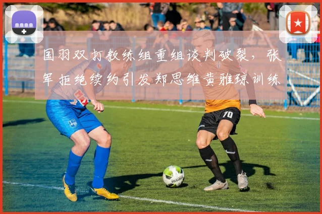 国羽双打教练组重组谈判破裂，张军拒绝续约引发郑思维黄雅琼训练质量下滑