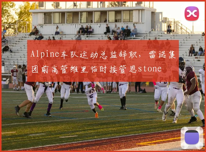Alpine车队运动总监辞职,雷诺集团前高管维里临时接管恩stone