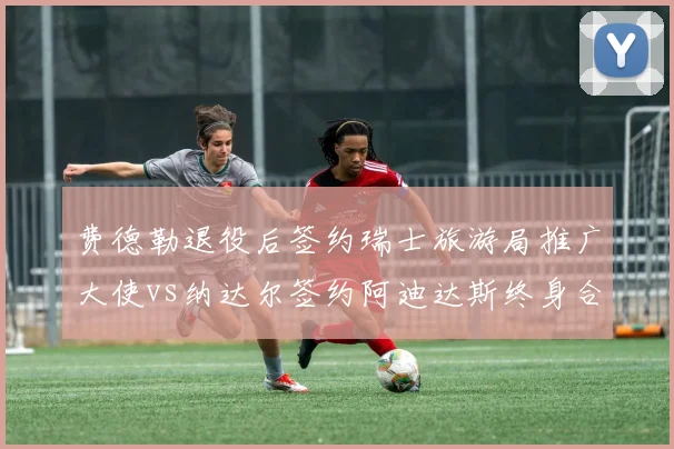 费德勒退役后签约瑞士旅游局推广大使vs纳达尔签约阿迪达斯终身合同，传奇转身商业打法迥异