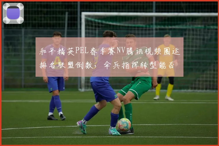 和平精英PEL春季赛NV腾讯视频圈运排名联盟倒数，伞兵指挥转型能否扭转颓势？