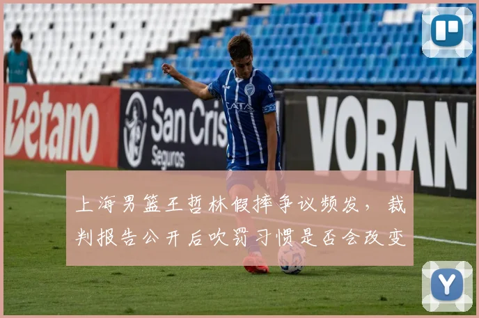 上海男篮王哲林假摔争议频发，裁判报告公开后吹罚习惯是否会改变？