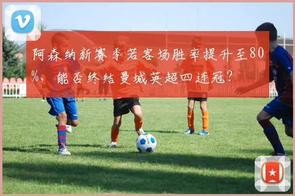 阿森纳新赛季若客场胜率提升至80%，能否终结曼城英超四连冠？