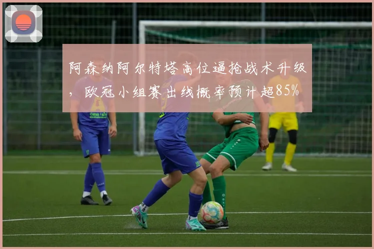 阿森纳阿尔特塔高位逼抢战术升级，欧冠小组赛出线概率预计超85%